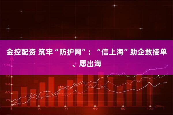 金控配资 筑牢“防护网”：“信上海”助企敢接单、愿出海