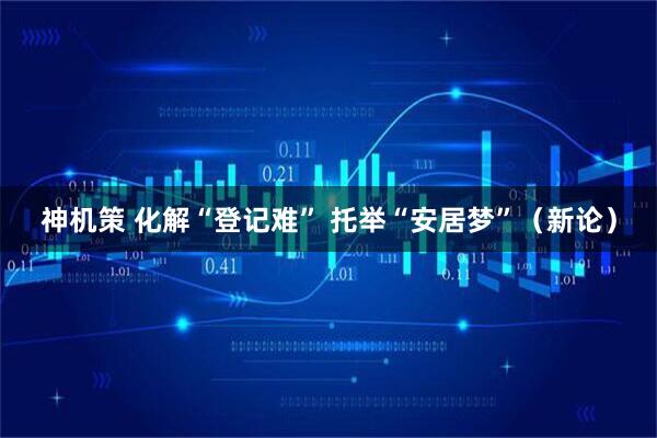 神机策 化解“登记难” 托举“安居梦”（新论）