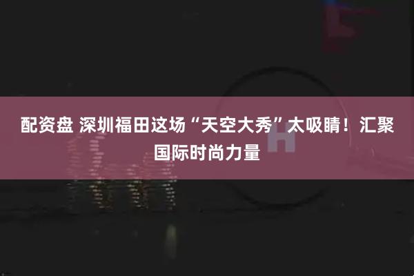 配资盘 深圳福田这场“天空大秀”太吸睛！汇聚国际时尚力量
