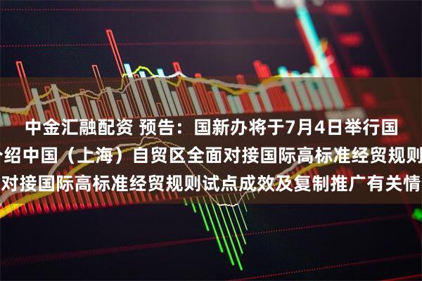 中金汇融配资 预告：国新办将于7月4日举行国务院政策例行吹风会 介绍中国（上海）自贸区全面对接国际高标准经贸规则试点成效及复制推广有关情况