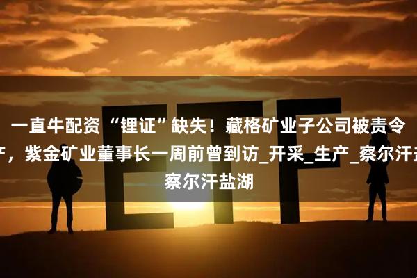 一直牛配资 “锂证”缺失！藏格矿业子公司被责令停产，紫金矿业董事长一周前曾到访_开采_生产_察尔汗盐湖