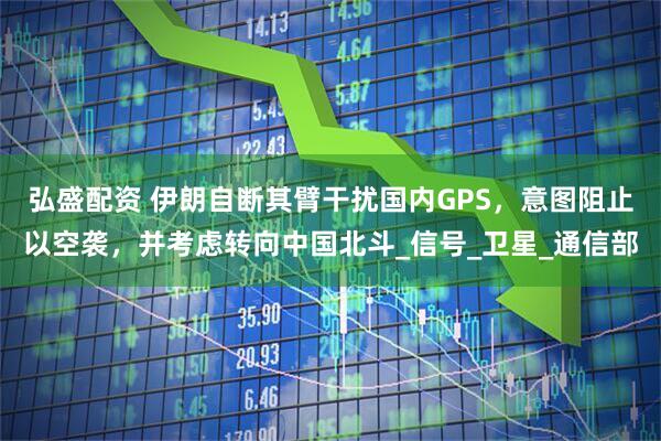 弘盛配资 伊朗自断其臂干扰国内GPS，意图阻止以空袭，并考虑转向中国北斗_信号_卫星_通信部
