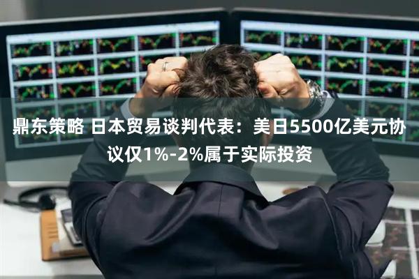 鼎东策略 日本贸易谈判代表：美日5500亿美元协议仅1%-2%属于实际投资
