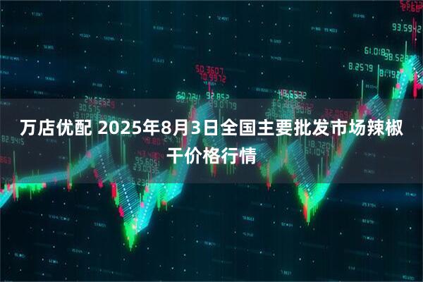 万店优配 2025年8月3日全国主要批发市场辣椒干价格行情
