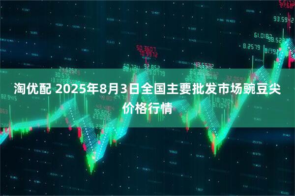 淘优配 2025年8月3日全国主要批发市场豌豆尖价格行情