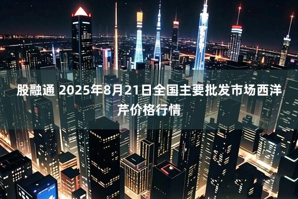 股融通 2025年8月21日全国主要批发市场西洋芹价格行情