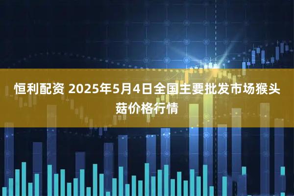 恒利配资 2025年5月4日全国主要批发市场猴头菇价格行情