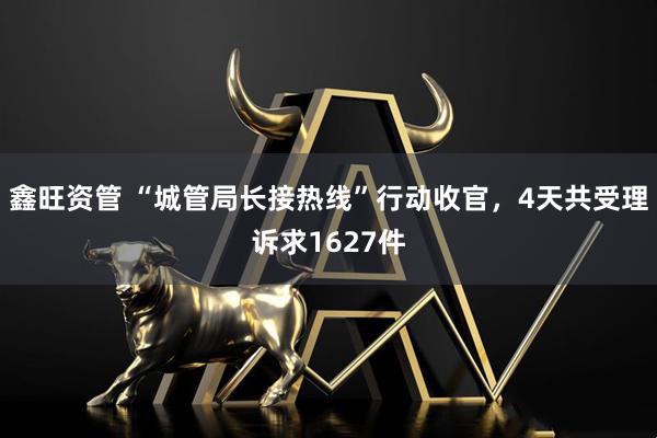 鑫旺资管 “城管局长接热线”行动收官，4天共受理诉求1627件