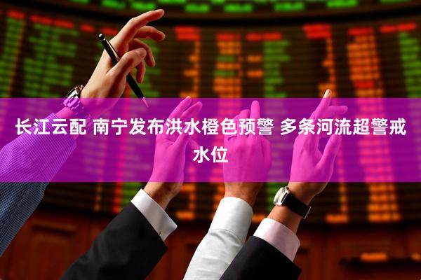 长江云配 南宁发布洪水橙色预警 多条河流超警戒水位