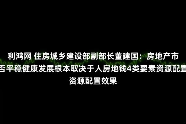 利鸿网 住房城乡建设部副部长董建国：房地产市场能否平稳健康发展根本取决于人房地钱4类要素资源配置效果